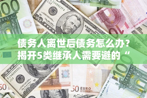 北京债务人离世后债务怎么办？揭开5类继承人需要避的“坑”